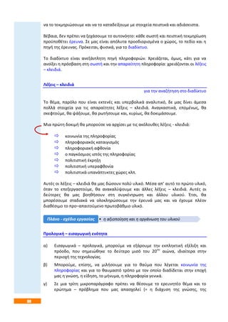 88
να το τεκμηριώσουμε και να το καταδείξουμε με στοιχεία πειστικά και αδιάσειστα.
Βέβαια, δεν πρέπει να ξεχάσουμε το αυτονόητο: κάθε σωστή και πειστική τεκμηρίωση
προϋποθέτει έρευνα. Σε μας είναι απόλυτα προσδιορισμένα ο χώρος, το πεδίο και η
πηγή της έρευνας. Πρόκειται, φυσικά, για το διαδίκτυο.
Το διαδίκτυο είναι ανεξάντλητη πηγή πληροφοριών. Χρειάζεται, όμως, κάτι για να
ανοίξει η πρόσβαση στη σωστή και την απαραίτητη πληροφορία: χρειάζονται οι λέξεις
– κλειδιά.
Λέξεις – κλειδιά
για την αναζήτηση στο διαδίκτυο
Το θέμα, παρόλο που είναι εκτενές και υπερβολικά αναλυτικό, δε μας δίνει άμεσα
πολλά στοιχεία για τις απαραίτητες λέξεις – κλειδιά. Αναγκαστικά, επομένως, θα
σκεφτούμε, θα ψάξουμε, θα ρωτήσουμε και, κυρίως, θα δοκιμάσουμε.
Μια πρώτη δοκιμή θα μπορούσε να αρχίσει με τις ακόλουθες λέξεις - κλειδιά:
 κοινωνία της πληροφορίας
 πληροφοριακός καταιγισμός
 πληροφοριακή αφθονία
 ο παγκόσμιος ιστός της πληροφορίας
 πολιτιστική έκρηξη
 πολιτιστική υπεραφθονία
 πολιτιστικά υπανάπτυκτες χώρες κλπ.
Αυτές οι λέξεις – κλειδιά θα μας δώσουν πολύ υλικό. Μέσα απ’ αυτό το πρώτο υλικό,
όταν το επεξεργαστούμε, θα ανακαλύψουμε και άλλες λέξεις – κλειδιά. Αυτές οι
δεύτερες θα μας βοηθήσουν στη συγκέντρωση και άλλου υλικού. Έτσι, θα
μπορέσουμε σταδιακά να ολοκληρώσουμε την έρευνά μας και να έχουμε πλέον
διαθέσιμο το προ–απαιτούμενο πρωτοβάθμιο υλικό.
Προλογική – εισαγωγική ενότητα
α) Εισαγωγικά – προλογικά, μπορούμε να εξάρουμε την εκπληκτική εξέλιξη και
πρόοδο, που σημειώθηκε το δεύτερο μισό του 20ου
αιώνα, ιδιαίτερα στην
περιοχή της τεχνολογίας.
β) Μπορούμε, επίσης, να μιλήσουμε για το θαύμα που λέγεται κοινωνία της
πληροφορίας και για το θαυμαστό τρόπο με τον οποίο διαδίδεται στην εποχή
μας η γνώση, η είδηση, το μήνυμα, η πληροφορία γενικά.
γ) Σε μια τρίτη μικροπαράγραφο πρέπει να θέσουμε το ερευνητέο θέμα και το
ερώτημα – πρόβλημα που μας απασχολεί (= η διάχυση της γνώσης, της
• η αξιοποίηση και η οργάνωση του υλικούΠλάνο - σχέδιο εργασίας
 