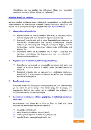 89
πληροφορίας και των αγαθών του πολιτισμού πάσχει από πολιτιστική
ανισότητα. Για ποιους λόγους; Μπορεί να εξαλειφθεί;)
Ο βασικός κορμός της εργασίας
Με βάση το υλικό που έχουμε συγκεντρώσει από την έρευνά μας στο διαδίκτυο, θα
προσπαθήσουμε να απαντήσουμε μεθοδικά, οργανωμένα και με πληρότητα, στα
θέματα και τα ερωτήματα που έχουν ήδη τεθεί στο ευρύ θεματικό πλαίσιο:
1ο
Χώρες πολιτιστικής αφθονίας
 Εντοπίζονται σε ένα ευρύ γεωγραφικό φάσμα (π.χ. ο λεγόμενος, κυρίως,
δυτικός κόσμος αλλά και η προηγμένη τεχνολογικά Ιαπωνία).
 Στατιστικά στοιχεία μέσα από τα οποία θα καταφαίνεται το γεγονός της
πολιτιστικής υπερανάπτυξης (π.χ. σχολεία, πανεπιστήμια, ποσοστό
κατοίκων με πανεπιστημιακή μόρφωση, οικονομικοί δείχτες, ποσοστό
αυτοκινήτων, κινητών τηλεφώνων, ηλεκτρονικών υπολογιστών ανά
κάτοικο κλπ.)
 Παρένθετα μπορεί να συνεξετασθεί και το θέμα – πρόβλημα των
αρνητικών επιπτώσεων που δημιουργείται από την πολιτιστική –
βιομηχανική υπερανάπτυξη.
2ο
Χώρες που ζουν σε κατάσταση πολιτιστικής υπανάπτυξης
 Εντοπίζονται γεωγραφικά και κατονομάζονται κάποιες από αυτές (π.χ.
χώρες της κεντρικής Αφρικής ή, γενικά, χώρες του λεγόμενου τρίτου
κόσμου).
 Στατιστικά στοιχεία που να καταδεικνύουν κατάσταση πολιτιστικής
υπανάπτυξης ή περιορισμένης κατάκτησης και χρήσης των σύγχρονων
πολιτιστικών δεδομένων.
3ο
Το πολιτιστικό χάσμα
Συγκριτική συνεξέταση δύο χωρών, μιας προηγμένης και μιας υπανάπτυκτης,
για να φανεί το μεγάλο χάσμα στον τρόπο ζωής, τον πολιτισμό, τους
οικονομικούς δείκτες κλπ., καθώς και οι διαφορές που υπάρχουν στην
πρόσβαση στη γνώση και την πληροφορία.
4ο
Οι λόγοι και τα αίτια, που κάποιες χώρες ζουν σε καθεστώς πολιτιστικής
ανισότητας
Καταγράφουμε τους λόγους και τα αίτια, με βάση το υλικό που έχουμε
συγκεντρώσει από την έρευνά μας στο διαδίκτυο:
 γεωγραφική απομόνωση
 εκμετάλλευση από άλλους ισχυρούς λαούς
 σκόπιμη καταδίκη λαών σε πολιτιστική απομόνωση
 χαμηλοί δείχτες οικονομικής ανάπτυξης κλπ.
 