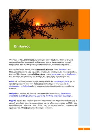 91
Φτάσαμε, λοιπόν, στο τέλος του πρώτου μας αυτού ταξιδιού… Ήταν, άραγε, ένα
«γραμμικό» ταξίδι, μια συνεχής ευθύγραμμη πορεία ή μια παράξενη κυκλική
τροχιά; (κάτι σαν "40.000 χιλιόμετρα όλο ανατολικά", πάνω στον ισημερινό…).
Από τη μία πλευρά ο δικός μας «προσωπικός κόσμος», με τις ικανότητες που
ξέρουμε για τον εαυτό μας, δηλαδή τις γνώσεις, τις δεξιότητες, τις στάσεις και αξίες.
Από την άλλη πλευρά ο «περιβάλλον κόσμος» με τα αντικείμενα και τις διαδικασίες
του, τις αρχές, τους κανόνες, την αναρχία, τις εφαρμογές, τις οντότητές του.
Πόλοι του ταξιδιού (κάτι σαν ισχυρό μαγνητικό δίπολο) ο παγκόσμιος ιστός, με το
αχανές περιεχόμενό του, τους θησαυρούς και τις παγίδες του, αλλά και οι
πληροφορίες, τα δεδομένα κλπ, η προσωπική μας δηλαδή σοφία και η σοφία του
πλήθους…
Σταθμοί του ταξιδιού, έξι βασικοί, με πάρα πολλούς επιμέρους: διερεύνηση-
αναζήτηση, ανακάλυψη, επιλογή, οργάνωση, σύνθεση, κατασκευή-συγγραφή…
Κομβικό σημείο του ταξιδιού (τα δύο "τριγωνάκια" στο παρακάτω διάγραμμα), η
κριτική μετάβαση, από τις πληροφορίες και το υλικό που έχουμε συλλέξει του
«περιβάλλοντος κόσμου», στις δικές μας μετασχηματισμένες, παραστατικά
οργανωμένες, πληροφορίες του «δικού μας κόσμου»…
Επίλογος
 