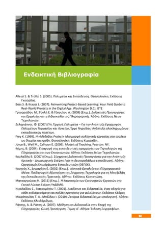 93
Allessi S. & Trollip S. (2005). Πολυμέσα και Εκπαίδευση. Θεσσαλονίκη: Εκδόσεις
Γκιούρδας.
Boss S. & Krauss J. (2007). Reinventing Project-Based Learning: Your Field Guide to
Real-World Projects in the Digital Age. Washington D.C.: ISTE
Γρηγοριάδου Μ., Γουλή Ε. & Γόγουλου Α. (2009) (Επιμ.). Διδακτικές Προσεγγίσεις
και Εργαλεία για τη διδασκαλία της Πληροφορικής. Αθήνα: Εκδόσεις Νέων
Τεχνολογιών.
Δεληγιάννης Φ. (2007) (Υπ. Έργου). Πολυμέσα – Για την Ανάπτυξη Εφαρμογών
Πολυμέσων Γυμνασίου και Λυκείου, Έργο Νηρηίδες: Ανάπτυξη ολοκληρωμένων
εκπαιδευτικών πακέτων.
Frey K. (1999). Η «Μέθοδος Project» Μια μορφή συλλογικής εργασίας στο σχολείο
ως θεωρία και πράξη. Θεσσαλονίκη: Εκδόσεις Κυριακίδη.
Joyce Β., Weil Μ., Calhoun Ε. (2009). Models of Teaching. Pearson: NY.
Κόμης, Β. (2004). Εισαγωγή στις εκπαιδευτικές εφαρμογές των Τεχνολογιών της
Πληροφορίας και των Επικοινωνιών. Αθήνα: Εκδόσεις Νέων Τεχνολογιών.
Κουλαϊδής Β. (2007) (Επιμ.). Σύγχρονες Διδακτικές Προσεγγίσεις για την Ανάπτυξη
Κριτικής - Δημιουργικής Σκέψης (για τη δευτεροβάθμια εκπαίδευση). Αθήνα:
Οργανισμός Επιμόρφωσης Εκπαιδευτικών (ΟΕΠΕΚ).
Κυνηγός Χ., Δημαράκη Ε. (2002) (Επιμ.). Νοητικά Εργαλεία και Πληροφοριακά
Μέσα: Παιδαγωγική Αξιοποίηση της Σύγχρονης Τεχνολογία για τη Μετεξέλιξη
της Εκπαιδευτικής Πρακτικής. Αθήνα: Εκδόσεις Καστανιώτη.
Ματσαγγούρας Η. (2011) (Επιμ.). Η Καινοτομία των Ερευνητικών Εργασιών στο
Γενικό Λύκειο. Έκδοση ΥπΔΒΜΘ.
Νικολαΐδου Σ., Γιακουμάτου Τ. (2001). Διαδίκτυο και διδασκαλία, ένας οδηγός για
κάθε ενδιαφερόμενο και πολλές προτάσεις για φιλολόγους. Εκδόσεις Κέδρος
Μικρόπουλος Τ. Α., Μπέλλου Ι. (2010). Σενάρια διδασκαλίας με υπολογιστή. Αθήνα:
Εκδόσεις Κλειδάριθμος.
Ράπτης, Α. & Ράπτη, Α. (2007). Μάθηση και Διδασκαλία στην Εποχή της
Πληροφορίας, Ολική Προσέγγιση, Τόμος Α’. Αθήνα: Έκδοση Συγγραφέων.
Ενδεικτική Βιβλιογραφία
 