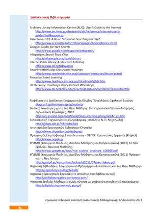 94
Διαδικτυακή Βιβλιογραφία
Archives Library Information Center (ALIC): User’s Guide to the Internet
http://www.archives.gov/research/alic/reference/internet-users-
guide.html#resources
Bare Bones 101: A Basic Tutorial on Searching the Web
http://www.sc.edu/beaufort/library/pages/bones/bones.shtml
Google: Guides for Web Search
http://www.google.com/support/websearch/
Infopeople: Search Tools Char
http://infopeople.org/search/chart
Internet Public Library: A+ Research & Writing
http://www.ipl.org/div/aplus
Readwritethink.org: Classroom-resources
http://www.readwritethink.org/classroom-resources/lesson-plans/
Resource Based Learning
http://www.teachers.ash.org.au/rblonline/rbl/rbl.htm
UC Berkeley: Teaching Library Internet Workshops
http://www.lib.berkeley.edu/TeachingLib/Guides/Internet/FindInfo.html
Ασφάλεια στο Διαδίκτυο: Ενημερωτικός Κόμβος Πανελλήνιου Σχολικού Δικτύου
blogs.sch.gr/internet-safety/material
Βασικές Ικανότητες για τη Δια Βίου Μάθηση: Ένα Ευρωπαϊκό Πλαίσιο Αναφοράς,
Ευρωπαϊκές Κοινότητες, 2007
http://ec.europa.eu/education/lifelong-learning-policy/doc42_en.htm
Εκπαιδευτική Τεχνολογία και Πληροφορική (Ιστολόγιο Ν. Π. Μιχαηλίδη)
http://blogs.sch.gr/nikmichailidis
Ιστοτετράδιο Ερευνητικών Δεξιοτήτων Choosito
http://www.choosito.com/webquest
Οργανισμός Επιμόρφωσης Εκπαιδευτικών - ΟΕΠΕΚ: Ερευνητικές Εργασίες (Project)
http://www.oepek.gr
ΥΠΔΜΘ (Υπουργείο Παιδείας, Δια Βίου Μάθησης και Θρησκευτικών) (2010) Το Νέο
Σχολείο - Πρώτα ο Μαθητής.
http://www.ypepth.gr/docs/neo_sxoleio_brochure_100305.pdf
ΥΠΔΜΘ (Υπουργείο Παιδείας, Δια Βίου Μάθησης και Θρησκευτικών) (2011) Πρόταση
για το Νέο Λύκειο.
http://paspif.gr/wp-content/uploads/2011/07/neo_lykeio.pdf
Ψηφιακή Βιβλιοθήκη: Επιχειρησιακό Πρόγραμμα «Εκπαίδευση και Δια Βίου Μάθηση»
http://repository.edulll.gr/edulll/
Ψηφιακές Ερευνητικές Εργασίες (το ιστολόγιο του βιβλίου αυτού)
http://psifiakesergasies.wordpress.com/
Ψηφιακό Σχολείο: Μαθήματα χωρίς σύνορα με ψηφιακό εκπαιδευτικό περιεχόμενο
http://digitalschool.minedu.gov.gr/
Σημείωση: τελευταία ανάκτηση διαδικτυακής βιβλιογραφίας: 22 Αυγούστου 2011
 