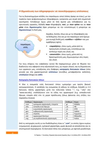 20 
Η δθμοςίευςθ των πλθροφοριϊν: ςε ποικιλόμορφουσ ιςτότοπουσ 
Για τισ διςεκατομμφρια ςελίδεσ του παγκόςμιου ιςτοφ (πόςεσ άραγε να είναι;), με τον 
τεράςτιο όγκο ψθφιοποιθμζνων πλθροφοριϊν, εγείρονται μια ςειρά από ςθμαντικά 
ερωτιματα. Εςτιάηουμε όμωσ μόνο ςε όςα άμεςα μασ ενδιαφζρουν για τισ 
ερευνθτικζσ εργαςίεσ, δθλαδι ποια πλθροφορία, ποφ, με ποιο τρόπο και ςε ποιο 
μζςο είναι δθμοςιευμζνθ (άρα μποροφμε να τθν εντοπίςουμε) ι μποροφμε να 
δθμοςιεφουμε τθ δικι μασ; 
Ακριβϊσ, λοιπόν, όπωσ και με τισ πλθροφορίεσ και 
τα δεδομζνα, ζτςι και με τον παγκόςμιο ιςτό ζχουμε 
μια ςυνεχι διπλι ροι «ειςόδου»-«εξόδου» και μια 
αμφίδρομθ ςχζςθ: 
 «παραλιπτθ», όπου εμείσ, μζςα από τισ 
προςωπικζσ επιλογζσ μασ, εντοπίηουμε και 
αντλοφμε πθγζσ και υλικό, και 
 «αποςτολζα», όπου εμείσ, μζςα από τισ 
δραςτθριότθτζσ μασ, δθμιουργοφμε νζεσ πθγζσ 
και υλικό. 
Για τουσ ςτόχουσ του κεφαλαίου αυτοφ κα παραμείνουμε μόνο ςε κζματα του 
διαδικτφου που αφοροφν ςτθν αξιοποίθςι τουσ, ωσ πθγϊν υλικοφ, και τθ δθμοςίευςθ 
των εργαςιϊν μασ, εςτιάηοντασ ςτισ διάφορεσ κατθγορίεσ δικτυακϊν τόπων (sites 
γενικά) και ςτα χαρακτθριςτικά ιςτότοπων (ςυνικωσ μεταφράηονται websites), 
ιςτολογίων (blogs) και wikis. 
Κατθγορίεσ δικτυακϊν τόπων 
Η ίδια θ ονομαςία ενόσ δικτυακοφ τόπου εμπεριζχει μια πρϊτθ βαςικι 
κατθγοριοποίθςθ. Η κατάλθξθ τθσ ονομαςίασ (ι αλλιϊσ το επίκεμα, δθλαδι οι 2-4 
λατινικοί, πάντα, χαρακτιρεσ μετά τθν τελευταία τελεία ".", π.χ. ".edu" ςτο 
"www.xxx.edu), υποδθλϊνουν είτε το είδοσ του οργανιςμοφ (π.χ. εκπαιδευτικό 
ίδρυμα, εταιρία κλπ) είτε τθ χϊρα προζλευςθσ (όπωσ φαίνεται ςτισ ςτιλεσ του 
παρακάτω πίνακα). 
Επίκεμα Οργανιςμόσ Επίκεμα Χϊρα 
.com εμπορικόσ οργανιςμόσ, εταιρεία .gr Ελλάδα 
.edu εκπαιδευτικό ίδρυμα .uk ΗΒ 
.eu ευρωπαϊκόσ οργανιςμόσ .us ΗΠΑ 
.gov κυβερνθτικόσ οργανιςμόσ .fr Γαλλία 
.mil ςτρατόσ .de Γερμανία 
.net οργανιςμοί δικτφων .nl Ολλανδία 
.org μθ κερδοςκοπικόσ οργανιςμόσ .it Ιταλία 
Από τισ κατθγορίεσ αυτζσ οι πιο διαδεδομζνεσ είναι οι ".com", οι οποίεσ ζχουν κυρίωσ 
ενθμερωτικό, ψυχαγωγικό, εμπορικό χαρακτιρα, χωρίσ φυςικά να αποκλείεται και το 
επιςτθμονικό περιεχόμενο. Οι δικτυακοί τόποι που μποροφμε, με ςχετικά μεγαλφτερθ 
Ν. Παρίςθσ - Γ. Κωτςάνθσ, Ψθφιακζσ Ερευνθτικζσ Εργαςίεσ, Κεφ. 2, 1θ ζκδοςθ 2011 - 2θ ζκδοςθ 2014 
 