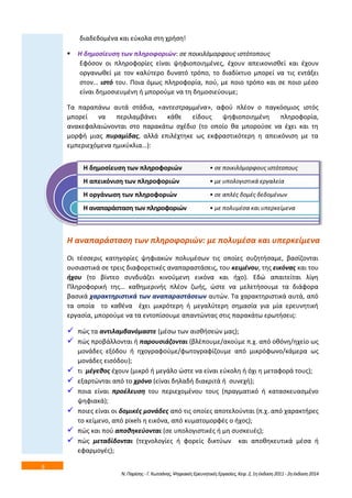 6 
διαδεδομζνα και εφκολα ςτθ χριςθ! 
 Η δθμοςίευςθ των πλθροφοριϊν: ςε ποικιλόμορφουσ ιςτότοπουσ 
Εφόςον οι πλθροφορίεσ είναι ψθφιοποιθμζνεσ, ζχουν απεικονιςκεί και ζχουν 
οργανωκεί με τον καλφτερο δυνατό τρόπο, το διαδίκτυο μπορεί να τισ εντάξει 
ςτον… ιςτό του. Ποια όμωσ πλθροφορία, ποφ, με ποιο τρόπο και ςε ποιο μζςο 
είναι δθμοςιευμζνθ ι μποροφμε να τθ δθμοςιεφουμε; 
Τα παραπάνω αυτά ςτάδια, «αντεςτραμμζνα», αφοφ πλζον ο παγκόςμιοσ ιςτόσ 
μπορεί να περιλαμβάνει κάκε είδουσ ψθφιοποιθμζνθ πλθροφορία, 
ανακεφαλαιϊνονται ςτο παρακάτω ςχζδιο (το οποίο κα μποροφςε να ζχει και τθ 
μορφι μιασ πυραμίδασ, αλλά επιλζχτθκε ωσ εκφραςτικότερθ θ απεικόνιςθ με τα 
εμπεριεχόμενα θμικφκλια…): 
Η δθμοςίευςθ των πλθροφοριϊν 
Η απεικόνιςθ των πλθροφοριϊν 
Η οργάνωςθ των πλθροφοριϊν 
Η αναπαράςταςθ των πλθροφοριϊν 
Η αναπαράςταςθ των πλθροφοριϊν: με πολυμζςα και υπερκείμενα 
Οι τζςςερισ κατθγορίεσ ψθφιακϊν πολυμζςων τισ οποίεσ ςυηθτιςαμε, βαςίηονται 
ουςιαςτικά ςε τρεισ διαφορετικζσ αναπαραςτάςεισ, του κειμζνου, τθσ εικόνασ και του 
ιχου (το βίντεο ςυνδυάηει κινοφμενθ εικόνα και ιχο). Εδϊ απαιτείται λίγθ 
Πλθροφορικι τθσ… κακθμερινισ πλζον ηωισ, ϊςτε να μελετιςουμε τα διάφορα 
βαςικά χαρακτθριςτικά των αναπαραςτάςεων αυτϊν. Τα χαρακτθριςτικά αυτά, από 
τα οποία το κακζνα ζχει μικρότερθ ι μεγαλφτερθ ςθμαςία για μία ερευνθτικι 
εργαςία, μποροφμε να τα εντοπίςουμε απαντϊντασ ςτισ παρακάτω ερωτιςεισ: 
 πϊσ τα αντιλαμβανόμαςτε (μζςω των αιςκιςεϊν μασ); 
 πϊσ προβάλλονται ι παρουςιάηονται (βλζπουμε/ακοφμε π.χ. από οκόνθ/θχείο ωσ 
μονάδεσ εξόδου ι θχογραφοφμε/φωτογραφίηουμε από μικρόφωνο/κάμερα ωσ 
μονάδεσ ειςόδου); 
 τι μζγεκοσ ζχουν (μικρό ι μεγάλο ϊςτε να είναι εφκολθ ι όχι θ μεταφορά τουσ); 
 εξαρτϊνται από το χρόνο (είναι δθλαδι διακριτά ι ςυνεχι); 
 ποια είναι προζλευςθ του περιεχομζνου τουσ (πραγματικό ι καταςκευαςμζνο 
Ν. Παρίςθσ - Γ. Κωτςάνθσ, Ψθφιακζσ Ερευνθτικζσ Εργαςίεσ, Κεφ. 2, 1θ ζκδοςθ 2011 - 2θ ζκδοςθ 2014 
ψθφιακά); 
 ποιεσ είναι οι δομικζσ μονάδεσ από τισ οποίεσ αποτελοφνται (π.χ. από χαρακτιρεσ 
το κείμενο, από pixels θ εικόνα, από κυματομορφζσ ο ιχοσ); 
 πϊσ και ποφ αποκθκεφονται (ςε υπολογιςτικζσ ι μθ ςυςκευζσ); 
 πϊσ μεταδίδονται (τεχνολογίεσ ι φορείσ δικτφων και αποκθκευτικά μζςα ι 
εφαρμογζσ); 
• ςε ποικιλόμορφουσ ιςτότοπουσ 
• με υπολογιςτικά εργαλεία 
• ςε απλζσ δομζσ δεδομζνων 
• με πολυμζςα και υπερκείμενα 
 