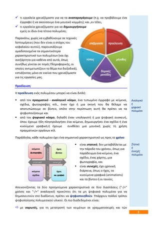 7 
 τι εργαλεία χρειαηόμαςτε για να τα αναπαραγάγουμε (π.χ. να προβάλουμε ζνα 
ζγγραφο ι να ακοφςουμε ζνα μουςικό κομμάτι); και ,εν τζλει, 
 τι εργαλεία χρειαηόμαςτε για να δθμιουργιςουμε 
εμείσ οι ίδιοι ζνα τζτοιο πολυμζςο; 
Παρακάτω, χωρίσ να εμβακφνουμε ςε τεχνικζσ 
λεπτομζρειεσ (που δεν είναι ο ςτόχοσ του 
κεφαλαίου αυτοφ), παρουςιάηουμε 
ομαδοποιθμζνα τα ςθμαντικότερα 
χαρακτθριςτικά των πολυμζςων (και όχι 
ανεξάρτθτα για κακζνα από αυτά, όπωσ 
ςυνικωσ γίνεται ςε πθγζσ Πλθροφορικισ, οι 
οποίεσ αντιμετωπίηουν το κζμα πιο διεξοδικά), 
εςτιάηοντασ μόνο ςε εκείνα που χρειαηόμαςτε 
για τισ εργαςίεσ μασ. 
Προζλευςθ 
Η προζλευςθ ενόσ πολυμζςου μπορεί να είναι διπλι: 
 από τον πραγματικό - αναλογικό κόςμο, ζνα τυπωμζνο ζγγραφο με κείμενα, 
ςχζδια, φωτογραφίεσ κτλ., ζναν ιχο ι μια ςκθνι που κα κζλαμε να 
αποτυπϊςουμε ςε βίντεο, οπότε ςτθν περίπτωςθ αυτι κα πρζπει να τα 
ψθφιοποιιςουμε και 
 από τον ψθφιακό κόςμο, δθλαδι ζναν υπολογιςτι ι μια ψθφιακι ςυςκευι, 
όπου ζχουμε ιδθ πλθκτρολογιςει ζνα κείμενο, δθμιουργιςει ζνα ςχζδιο ι ζνα 
κινοφμενο γραφικό,ι ζχουμε ςυνκζςει μια μουςικι χωρίσ τθ χριςθ 
πραγματικϊν οργάνων κτλ. 
Παράλλθλα, κάκε πολυμζςο ζχει ζνα ςθμαντικό χαρακτθριςτικό ωσ προσ το χρόνο: 
 είναι ςτατικό, δεν μεταβάλλεται με 
τθν πάροδο του χρόνου, όπωσ για 
παράδειγμα ζνα κείμενο, ζνα 
ςχζδιο, ζνασ χάρτθσ, μια 
φωτογραφία, και 
 είναι ςυνεχζσ, ζχει χρονικι 
διάρκεια, όπωσ ο ιχοσ, τα 
κινοφμενα γραφικά (animations) 
και τα βίντεο ι οι ταινίεσ. 
Απεικονίηοντασ τα δφο προθγοφμενα χαρακτθριςτικά ςε δφο διαςτάςεισ ("-/+" 
χρόνοσ και "-/+" αναλογικό) προκφπτει ότι τα μθ ψθφιακά πολυμζςα για να 
δθμοςιευτοφν ςτο διαδίκτυο, πρζπει να ψθφιοποιθκοφν. Υπάρχουν πολλοί τρόποι 
ψθφιοποίθςθσ πολυμεςικοφ υλικοφ. Οι πιο διαδεδομζνοι είναι: 
 με ςαρωτζσ, για τθ μετατροπι των κειμζνων ςε γραμματοςειρζσ και τϊν 
Αλαινγηθό 
ή 
ςεθηαθό 
πνιπκέζν 
Σηαηηθό 
ή 
ζπλερέο 
πνιπκέζν 
 