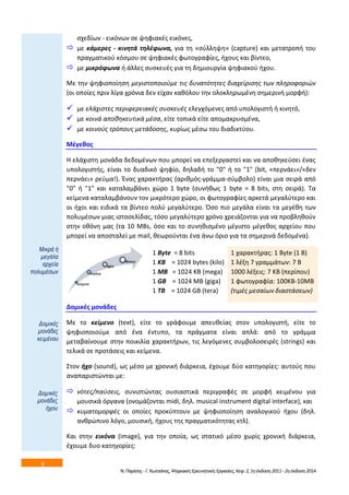 8 
ςχεδίων - εικόνων ςε ψθφιακζσ εικόνεσ, 
 με κάμερεσ - κινθτά τθλζφωνα, για τθ «ςφλλθψθ» (capture) και μετατροπι του 
πραγματικοφ κόςμου ςε ψθφιακζσ φωτογραφίεσ, ιχουσ και βίντεο, 
 με μικρόφωνα ι άλλεσ ςυςκευζσ για τθ δθμιουργία ψθφιακοφ ιχου. 
Με τθν ψθφιοποίθςθ μεγιςτοποιοφμε τισ δυνατότθτεσ διαχείριςθσ των πλθροφοριϊν 
(οι οποίεσ πριν λίγα χρόνια δεν είχαν κακόλου τθν ολοκλθρωμζνθ ςθμερινι μορφι): 
 με ελάχιςτεσ περιφερειακζσ ςυςκευζσ ελεγχόμενεσ από υπολογιςτι ι κινθτό, 
 με κοινά αποκθκευτικά μζςα, είτε τοπικά είτε απομακρυςμζνα, 
 με κοινοφσ τρόπουσ μετάδοςθσ, κυρίωσ μζςω του διαδικτφου. 
Ν. Παρίςθσ - Γ. Κωτςάνθσ, Ψθφιακζσ Ερευνθτικζσ Εργαςίεσ, Κεφ. 2, 1θ ζκδοςθ 2011 - 2θ ζκδοςθ 2014 
Μζγεκοσ 
Η ελάχιςτθ μονάδα δεδομζνων που μπορεί να επεξεργαςτεί και να αποκθκεφςει ζνασ 
υπολογιςτισ, είναι το δυαδικό ψθφίο, δθλαδι το "0" ι το "1" (bit, «περνάει»/«δεν 
περνάει» ρεφμα!). Ζνασ χαρακτιρασ (αρικμόσ-γράμμα-ςφμβολο) είναι μια ςειρά από 
"0" ι "1" και καταλαμβάνει χϊρο 1 byte (ςυνικωσ 1 byte = 8 bits, ςτθ ςειρά). Τα 
κείμενα καταλαμβάνουν τον μικρότερο χϊρο, οι φωτογραφίεσ αρκετά μεγαλφτερο και 
οι ιχοι και ειδικά τα βίντεο πολφ μεγαλφτερο. Όςο πιο μεγάλα είναι τα μεγζκθ των 
πολυμζςων μιασ ιςτοςελίδασ, τόςο μεγαλφτερο χρόνο χρειάηονται για να προβλθκοφν 
ςτθν οκόνθ μασ (τα 10 MBs, όςο και το ςυνθκιςμζνο μζγιςτο μζγεκοσ αρχείου που 
μπορεί να αποςταλεί με mail, κεωροφνται ζνα άνω όριο για τα ςθμερινά δεδομζνα). 
1 Byte = 8 bits 
1 ΚΒ = 1024 bytes (kilo) 
1 ΜΒ = 1024 ΚΒ (mega) 
1 GB = 1024 MB (giga) 
1 TB = 1024 GB (tera) 
1 χαρακτιρασ: 1 Byte (1 Β) 
1 λζξθ 7 γραμμάτων: 7 Β 
1000 λζξεισ: 7 KΒ (περίπου) 
1 φωτογραφία: 100ΚΒ-10ΜΒ 
(τιμζσ μεςαίων διαςτάςεων) 
Δομικζσ μονάδεσ 
Με το κείμενο (text), είτε το γράφουμε απευκείασ ςτον υπολογιςτι, είτε το 
ψθφιοποιοφμε από ζνα ζντυπο, τα πράγματα είναι απλά: από το γράμμα 
μεταβαίνουμε ςτθν ποικιλία χαρακτιρων, τισ λεγόμενεσ ςυμβολοςειρζσ (strings) και 
τελικά ςε προτάςεισ και κείμενα. 
Στον ιχο (sound), ωσ μζςο με χρονικι διάρκεια, ζχουμε δφο κατθγορίεσ: αυτοφσ που 
αναπαριςτϊνται με: 
 νότεσ/παφςεισ, ςυνιςτϊντασ ουςιαςτικά περιγραφζσ ςε μορφι κειμζνου για 
μουςικά όργανα (ονομάηονται midi, δθλ. musical instrument digital interface), και 
 κυματομορφζσ οι οποίεσ προκφπτουν με ψθφιοποίθςθ αναλογικοφ ιχου (δθλ. 
ανκρϊπινο λόγο, μουςικι, ιχουσ τθσ πραγματικότθτασ κτλ). 
Και ςτθν εικόνα (image), για τθν οποία, ωσ ςτατικό μζςο χωρίσ χρονικι διάρκεια, 
ζχουμε δυο κατθγορίεσ: 
Μηθξά ή 
κεγάια 
αξρεία 
πνιπκέζσλ 
Γνκηθέο 
κνλάδεο 
θεηκέλνπ 
Γνκηθέο 
κνλάδεο 
ήρνπ 
 