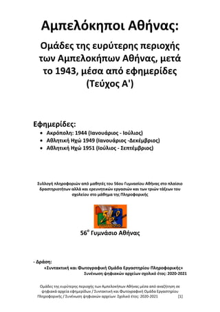Ομάδες της ευρύτερης περιοχής των Αμπελοκήπων Αθήνας μέσα από αναζήτηση σε
ψηφιακά αρχεία εφημερίδων / Συντακτική και Φωτογραφική Ομάδα Εργαστηρίου
Πληροφορικής / Συνένωση ψηφιακών αρχείων: Σχολικό έτος: 2020-2021 [1]
Αμπελόκηποι Αθήνας:
Ομάδες της ευρύτερης περιοχής
των Αμπελοκήπων Αθήνας, μετά
το 1943, μέσα από εφημερίδες
(Τεύχος Α')
Εφημερίδες:
 Ακρόπολη: 1944 (Ιανουάριος - Ιούλιος)
 Αθλητική Ηχώ 1949 (Ιανουάριος -Δεκέμβριος)
 Αθλητική Ηχώ 1951 (Ιούλιος - Σεπτέμβριος)
Συλλογή πληροφοριών από μαθητές του 56ου Γυμνασίου Αθήνας στο πλαίσιο
δραστηριοτήτων αλλά και ερευνητικών εργασιών και των τριών τάξεων του
σχολείου στο μάθημα της Πληροφορικής
56ο
Γυμνάσιο Αθήνας
- Δράση:
«Συντακτική και Φωτογραφική Ομάδα Εργαστηρίου Πληροφορικής»
Συνένωση ψηφιακών αρχείων σχολικό έτος: 2020-2021
 