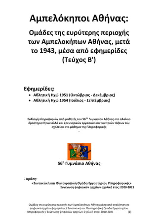 Ομάδες της ευρύτερης περιοχής των Αμπελοκήπων Αθήνας μέσα από αναζήτηση σε
ψηφιακά αρχεία εφημερίδων / Συντακτική και Φωτογραφική Ομάδα Εργαστηρίου
Πληροφορικής / Συνένωση ψηφιακών αρχείων: Σχολικό έτος: 2020-2021 [1]
Αμπελόκηποι Αθήνας:
Ομάδες της ευρύτερης περιοχής
των Αμπελοκήπων Αθήνας, μετά
το 1943, μέσα από εφημερίδες
(Τεύχος B')
Εφημερίδες:
 Αθλητική Ηχώ 1951 (Οκτώβριος - Δεκέμβριος)
 Αθλητική Ηχώ 1954 (Ιούλιος - Σεπτέμβριος)
Συλλογή πληροφοριών από μαθητές του 56ου
Γυμνασίου Αθήνας στο πλαίσιο
δραστηριοτήτων αλλά και ερευνητικών εργασιών και των τριών τάξεων του
σχολείου στο μάθημα της Πληροφορικής
.
56ο
Γυμνάσιο Αθήνας
- Δράση:
«Συντακτική και Φωτογραφική Ομάδα Εργαστηρίου Πληροφορικής»
Συνένωση ψηφιακών αρχείων σχολικό έτος: 2020-2021
 