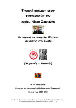 Νίκος Σακκούλης. Μεταφραστής και συνεργάτης Ούγγρων προπονητών στην Ελλάδα (Ολυμπιακός - Μπούκοβι) / Συντακτική
και Φωτογραφική Ομάδα Εργαστηρίου Πληροφορικής / Σχολικό έτος: 2019-2020 [1]
Ψηφιακή αφήγηση μέσω
φωτογραφιών του
κυρίου Νίκου Σακκούλη
Μεταφραστή και συνεργάτη Ούγγρων
προπονητών στην Ελλάδα
(Ολυμπιακός - Μπούκοβι)
56ο
Γυμνάσιο Αθήνας
Συντακτική και Φωτογραφική ομάδα Εργαστηρίου Πληροφορικής
Σχολικό έτος: 2019-2020
 