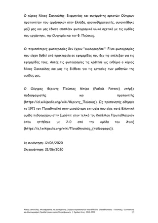 Νίκος Σακκούλης. Μεταφραστής και συνεργάτης Ούγγρων προπονητών στην Ελλάδα (Παναθηναϊκός - Πούσκας) / Συντακτική
και Φωτογραφική Ομάδα Εργαστηρίου Πληροφορικής / Σχολικό έτος: 2019-2020 [2]
Ο κύριος Νίκος Σακκούλης, διερμηνέας και συνεργάτης αρκετών Ούγγρων
προπονητών που εργάστηκαν στην Ελλάδα, φυσικοθεραπευτής, συναντήθηκε
μαζί μας και μας έδωσε επιπλέον φωτογραφικό υλικό σχετικό με τις ομάδες
που εργάστηκε, την Ουγγαρία και τον Φ. Πούσκας.
Οι περισσότερες φωτογραφίες δεν έχουν "κυκλοφορήσει". Είναι φωτογραφίες
που είχαν δοθεί από πρακτορεία σε εφημερίδες που δεν τις επέλεξαν για τις
εφημερίδες τους. Αυτές τις φωτογραφίες τις κράτησε ως ενθύμιο ο κύριος
Νίκος Σακκούλης και μας τις διέθεσε για τις εργασίες των μαθητών της
ομάδας μας.
Ο Ούγγρος Φέρεντς Πούσκας Μπίρο (Puskás Ferenc) υπήρξε
ποδοσφαιριστής και προπονητής
(https://el.wikipedia.org/wiki/Φέρεντς_Πούσκας). Ως προπονητής οδήγησε
το 1971 τον Παναθηναϊκό στην μεγαλύτερη επιτυχία που είχε ποτέ Ελληνική
ομάδα ποδοσφαίρου στην Ευρώπη: στον τελικό του Κυπέλλου Πρωταθλητριών
όπου ηττήθηκε με 2-0 από την ομάδα του Άγιαξ
(https://e,l.wikipedia.org/wiki/Παναθηναϊκός_(ποδόσφαιρο)).
1η συνάντηση: 12/06/2020
2η συνάντηση: 21/06/2020
 