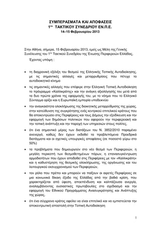 ΣΥΜΠΕΡΑΣΜΑΤΑ ΚΑΙ ΑΠΟΦΑΣΕΙΣ
                 1ου ΤΑΚΤΙΚΟΥ ΣΥΝΕΔΡΙΟΥ ΕΝ.Π.Ε.
                         14–15 Φεβρουαρίου 2013




Στην Αθήνα, σήμερα, 15 Φεβρουαρίου 2013, εμείς ως Μέλη της Γενικής
Συνέλευσης του 1ου Τακτικού Συνεδρίου της Ένωσης Περιφερειών Ελλάδας,
    Έχοντας υπόψη :


•   τη διαχρονική εξέλιξη του θεσμού της Ελληνικής Τοπικής Αυτοδιοίκησης,
    με τις σημαντικές αλλαγές και μεταρρυθμίσεις που πέτυχε το
    αυτοδιοικητικό κίνημα
•   τις σημαντικές αλλαγές που επέφερε στην Ελληνική Τοπική Αυτοδιοίκηση
    το πρόγραμμα «Καλλικράτης» και την ανάγκη αξιολόγησής του μετά από
    τα δυο πρώτα χρόνια της εφαρμογής του, με το νόημα που το Ελληνικό
    Σύνταγμα ορίζει και η Ευρωπαϊκή εμπειρία υποδεικνύει
•   την αναγκαιότητα ολοκλήρωσης της διοικητικής μεταρρύθμισης της χώρας,
    στην κατεύθυνση της συγκρότησης ενός κεντρικού επιτελικού κράτους που
    θα αποκεντρώσει στις Περιφέρειες και τους Δήμους την εξειδίκευση και την
    εφαρμογή των δημόσιων πολιτικών που αφορούν την περιφερειακή και
    την τοπική ανάπτυξη και την παροχή των υπηρεσιών στους πολίτες,
•   ότι ένα σημαντικό μέρος των διατάξεων του Ν. 3852/2010 παραμένει
    ανενεργό, καθώς δεν έχουν εκδοθεί τα προβλεπόμενα Προεδρικά
    διατάγματα και οι σχετικές υπουργικές αποφάσεις (σε ποσοστό γύρω στο
    50%)
•   τα προβλήματα που δημιουργούν στο νέο θεσμό των Περιφερειών, η
    μεγάλη περικοπή των θεσμοθετημένων πόρων, η επανασυγκέντρωση
    αρμοδιοτήτων που έχουν αποδοθεί στις Περιφέρειες με τον «Καλλικράτη»
    και η καθυστέρηση της θεσμικής ολοκλήρωσης, της οργάνωσης και του
    λειτουργικού εκσυγχρονισμού των Περιφερειών,
•   τον ρόλο που πρέπει και μπορούν να παίξουν οι αιρετές Περιφέρειες σε
    μια κοινωνικά δίκαιη έξοδο της Ελλάδας από την βαθιά κρίση, που
    χαρακτηρίζεται από ύφεση, αποεπένδυση και καλπάζουσα ανεργία,
    αναλαμβάνοντας ουσιαστικές πρωτοβουλίες στο σχεδιασμό και την
    εφαρμογή του Εθνικού Προγράμματος Ανασυγκρότησης και Ανάπτυξης
    της χώρας,
•   ότι ένα σύγχρονο κράτος οφείλει να είναι επιτελικό και να εμπιστεύεται την
    αποκεντρωτική αποστολή στην Τοπική Αυτοδιοίκηση


                                                                            1
 