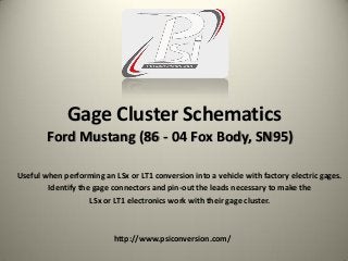 Gage Cluster Schematics
Useful when performing an LSx or LT1 conversion into a vehicle with factory electric gages.
Identify the gage connectors and pin-out the leads necessary to make the
LSx or LT1 electronics work with their gage cluster.
http://www.psiconversion.com/
Ford Mustang (86 - 04 Fox Body, SN95)
 