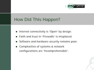 How Did This Happen?

!   Internet connectivity is “Open” by design.
!   Faith and trust in “Firewalls” is misplaced.
!   Software and hardware security remains poor.
!   Complexities of systems & network
    configurations are “Incomprehensible”.
 