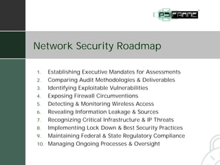 Network Security Roadmap

1.  Establishing Executive Mandates for Assessments
2. Comparing Audit Methodologies & Deliverables
3. Identifying Exploitable Vulnerabilities
4. Exposing Firewall Circumventions
5. Detecting & Monitoring Wireless Access
6. Revealing Information Leakage & Sources
7. Recognizing Critical Infrastructure & IP Threats
8. Implementing Lock Down & Best Security Practices
9. Maintaining Federal & State Regulatory Compliance
10. Managing Ongoing Processes & Oversight
 