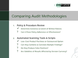 Comparing Audit Methodologies

1.   Policy & Procedure Review
     "   Determine Existence & Extent of Written Policies
     ?   Can it Prove Policy Adherence or Effectiveness?


2.   Automated Scanning Tools & Scripts
     "   Low-Cost Product Purchase or Outsourced Option
     ?   Can they Combine & Correlate Multiple Findings?
     ?   Do they Produce False Positives?
     ?   Are Validities of Results Affected by Version Currency?
 