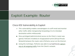 Exploit Example: Router

Cisco IOS Vulnerability & Exploit
   # This vulnerability enables eavesdroppers to sniff email and monitor
       other traffic while transparently forwarding it to its intended
       destination within milliseconds.
   !   Once privileged (administrative) access to the Client’s router was
       gained, Psiframe installed an encapsulated tunnel (Virtual Private
       Network) between the router and a Psiframe server on the Internet.
   !   Using this technique, Psiframe was able to surreptitiously capture
       any or all outgoing traffic from the Client's network.
 