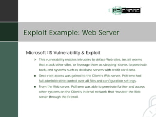 Exploit Example: Web Server

Microsoft IIS Vulnerability & Exploit
   # This vulnerability enables intruders to deface Web sites, install worms
       that attack other sites, or leverage them as stepping-stones to penetrate
       back-end systems such as database servers with credit card data.
   !   Once root access was gained to the Client’s Web server, Psiframe had
       full administrative control over all files and configuration settings.
   !   From the Web server, Psiframe was able to penetrate further and access
       other systems on the Client's internal network that “trusted” the Web
       server through the firewall.
 