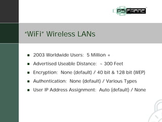 “WiFi” Wireless LANs

!   2003 Worldwide Users: 5 Million +
!   Advertised Useable Distance: ~ 300 Feet
!   Encryption: None (default) / 40 bit & 128 bit (WEP)
!   Authentication: None (default) / Various Types
!   User IP Address Assignment: Auto (default) / None
 