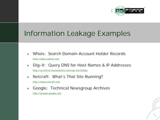 Information Leakage Examples

#   Whois: Search Domain Account Holder Records
    http://www.xwhois.com


#   Dig-It: Query DNS for Host Names & IP Addresses
    http://us.mirror.menandmice.com/cgi-bin/DoDig


#   Netcraft: What’s That Site Running?
    http://www.netcraft.com


#   Google: Technical Newsgroup Archives
    http://groups.google.com
 