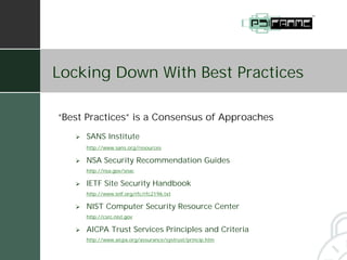 Locking Down With Best Practices

“Best Practices” is a Consensus of Approaches
   #   SANS Institute
       http://www.sans.org/resources

   #   NSA Security Recommendation Guides
       http://nsa.gov/snac

   #   IETF Site Security Handbook
       http://www.ietf.org/rfc/rfc2196.txt

   #   NIST Computer Security Resource Center
       http://csrc.nist.gov

   #   AICPA Trust Services Principles and Criteria
       http://www.aicpa.org/assurance/systrust/princip.htm
 