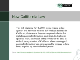 New California Law


      This bill, operative July 1, 2003, would require a state
      agency, or a person or business that conducts business in
      California, that owns or licenses computerized data that
      includes personal information, as defined, to disclose in
      specified ways, any breach of the security of the data, as
      defined, to any resident of California whose unencrypted
      personal information was, or is reasonably believed to have
      been, acquired by an unauthorized person...

Source: http://info.sen.ca.gov/pub/01-02/bill/sen/sb_1351-1400/sb_1386_bill_20020926_chaptered.html
 