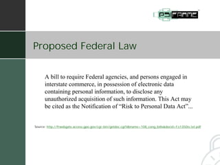 Proposed Federal Law


      A bill to require Federal agencies, and persons engaged in
      interstate commerce, in possession of electronic data
      containing personal information, to disclose any
      unauthorized acquisition of such information. This Act may
      be cited as the Notification of “Risk to Personal Data Act”...


Source: http://frwebgate.access.gpo.gov/cgi-bin/getdoc.cgi?dbname=108_cong_bills&docid=f:s1350is.txt.pdf
 