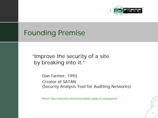 Founding Premise


  “Improve the security of a site
   by breaking into it.”

      Dan Farmer, 1993
      Creator of SATAN
      (Security Analysis Tool for Auditing Networks)

      Source: http://www.fish.com/security/admin-guide-to-cracking.html
 
