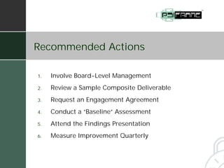 Recommended Actions

1.   Involve Board-Level Management
2.   Review a Sample Composite Deliverable
3.   Request an Engagement Agreement
4.   Conduct a “Baseline” Assessment
5.   Attend the Findings Presentation
6.   Measure Improvement Quarterly
 