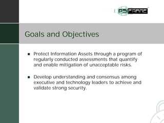 Goals and Objectives

!   Protect Information Assets through a program of
    regularly conducted assessments that quantify
    and enable mitigation of unacceptable risks.

!   Develop understanding and consensus among
    executive and technology leaders to achieve and
    validate strong security.
 