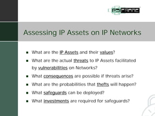 Assessing IP Assets on IP Networks

!   What are the IP Assets and their values
                                     values?
!   What are the actual threats to IP Assets facilitated
    by vulnerabilities on Networks?
!   What consequences are possible if threats arise?
!   What are the probabilities that thefts will happen?
!   What safeguards can be deployed?
!   What investments are required for safeguards?
 