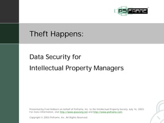 Theft Happens:


Data Security for
Intellectual Property Managers




Presented by Fred Holborn on behalf of Psiframe, Inc. to the Intellectual Property Society, July 16, 2003.
For more information, visit http://www.ipsociety.net and http://www.psiframe.com.

Copyright  2003 Psiframe, Inc. All Rights Reserved.
 
