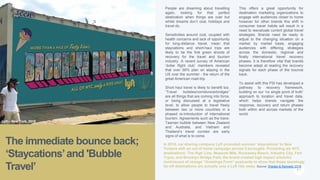 P. 4
The immediate bounce back;
‘Staycations’and 'Bubble
Travel’
People are dreaming about travelling
again, looking for that perfect
destination when things are over but
whilst dreams don’t cost, holidays and
travel do.
Sensitivities around cost, coupled with
health concerns and lack of opportunity
for long-distance travel, mean that
staycations and short-haul trips are
likely to be the first green shoots of
recovery for the travel and tourism
industry. A recent survey of American
‘dollar flight club’ members revealed
that over 56% plan on staying in the
US over the summer - the return of the
great American road-trip.
Short haul travel is likely to benefit too.
“Travel bubbles/corridors/airbridges”
are all things that are coming into force,
or being discussed at a legislative
level, to allow people to travel freely
between two or more countries in a
phased re-introduction of international
tourism. Agreements such as the trans-
Tasman bubble between New Zealand
and Australia, and Vietnam and
Thailand’s travel corridor are early
signs of what is to come.
This offers a great opportunity for
destination marketing organizations to
engage with audiences closer to home
however for other brands this shift in
consumer travel habits will result in a
need to reevaluate current global travel
strategies. Brands need be ready to
adjust to the changing situation on a
market by market basis, engaging
audiences with differing strategies
across the domestic, regional and
finally international travel recovery
phases. It is therefore vital that brands
become adept at reading the recovery
signals for each phase of the bounce
back.
To assist with this PSI has developed a
pathway to recovery framework,
building on our ‘no single point of truth’
approach to location and travel data,
which helps brands navigate the
response, recovery and return phases
both within and across markets of the
world.
In 2018, car sharing company Lyft promoted summer ‘staycations’ to New
Yorkers with an out of home campaign across 5 boroughs. Promoting six NYC
destinations: The High Line, Museum Mile, Rockaway Beach, Industry City, Fort
Tryon, and Brooklyn Bridge Park, the brand created high impact artworks
reminiscent of vintage “Greetings From” postcards to show that these seemingly
far-off destinations are actually only a Lyft ride away. Source: Weiden & Kennedy 2018
Lyft – New York, 2018
 