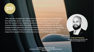 Edward Heaney
Strategic Development Director PSI
Edward.Heaney@psiad.com
© 2020 Copyright owned by PSI
International Division of Posterscope All Rights Reserved
www.psiad.com
‘The way we navigate our world has sustained its fair amount of disruption
throughout the years, but nothing has made us question its future more
than the current crisis. Industry resilience remains strong and, in time,
recovery will be evident. Flexibility, innovation and adaptation are the new
battlegrounds. Agencies, brands and advertisers that adapt most effectively
to these shifts in consumer behaviour and mobility will be the ones who
shape the long-term future of the travel and global OOH industries.’
 