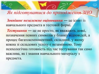 Як підготуватися до проходження ЗНО
Зовнішнє незалежне оцінювання ― це іспит із
навчального предмета в тестовій формі.
Тестування ― це не просто, як вважають деякі,
позначення певних символів у бланку відповідей, а
процес багатокомпонентний, складний, у якому
кожна зі складових успіху є незамінною. Тому
психологічна готовність під час тестування так само
важлива, як і знання навчального матеріалу з
предмета.
 