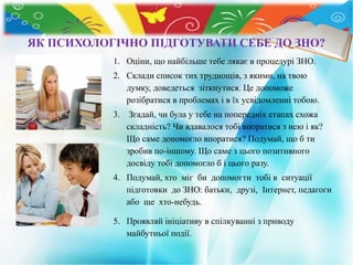ЯК ПСИХОЛОГІЧНО ПІДГОТУВАТИ СЕБЕ ДО ЗНО?
1. Оціни, що найбільше тебе лякає в процедурі ЗНО.
2. Склади список тих труднощів, з якими, на твою
думку, доведеться зіткнутися. Це допоможе
розібратися в проблемах і в їх усвідомленні тобою.
3. Згадай, чи була у тебе на попередніх етапах схожа
складність? Чи вдавалося тобі впоратися з нею і як?
Що саме допомогло впоратися? Подумай, що б ти
зробив по-іншому. Що саме з цього позитивного
досвіду тобі допомогло б і цього разу.
4. Подумай, хто міг би допомогти тобі в ситуації
підготовки до ЗНО: батьки, друзі, Інтернет, педагоги
або ще хто-небудь.
5. Проявляй ініціативу в спілкуванні з приводу
майбутньої події.
 