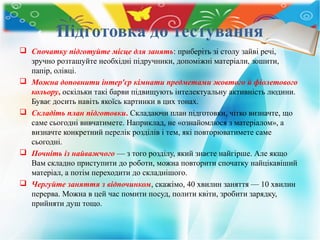 Підготовка до тестування
 Спочатку підготуйте місце для занять: приберіть зі столу зайві речі,
зручно розташуйте необхідні підручники, допоміжні матеріали, зошити,
папір, олівці.
 Можна доповнити інтер'єр кімнати предметами жовтого й фіолетового
кольору, оскільки такі барви підвищують інтелектуальну активність людини.
Буває досить навіть якоїсь картинки в цих тонах.
 Складіть план підготовки. Складаючи план підготовки, чітко визначте, що
саме сьогодні вивчатимете. Наприклад, не «ознайомлюся з матеріалом», а
визначте конкретний перелік розділів і тем, які повторюватимете саме
сьогодні.
 Почніть із найважчого — з того розділу, який знаєте найгірше. Але якщо
Вам складно приступити до роботи, можна повторити спочатку найцікавіший
матеріал, а потім переходити до складнішого.
 Чергуйте заняття з відпочинком, скажімо, 40 хвилин заняття — 10 хвилин
перерва. Можна в цей час помити посуд, полити квіти, зробити зарядку,
прийняти душ тощо.
 