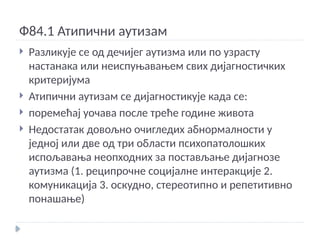 Ф84.1 Атипични аутизам
 Разликује се од дечијег аутизма или по узрасту
настанака или неиспуњавањем свих дијагностичких
критеријума
 Атипични аутизам се дијагностикује када се:
 поремећај уочава после треће године живота
 Недостатак довољно очигледих абнормалности у
једној или две од три области психопатолошких
испољавања неопходних за постављање дијагнозе
аутизма (1. реципрочне социјалне интеракције 2.
комуникација 3. оскудно, стереотипно и репетитивно
понашање)
 