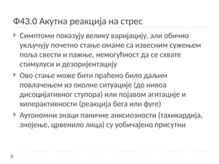 Ф43.0 Акутна реакција на стрес
 Симптоми показују велику варијацију, али обично
укључују почетно стање омаме са извесним сужењем
поља свести и пажње, немогућност да се схвате
стимулуси и дезоријентацију
 Ово стање може бити праћено било даљим
повлачењем из околне ситуације (до нивоа
дисоцијативног ступора) или појавом агитације и
хиперактивности (реакција бега или фуге)
 Аутономни знаци паничне анксиозности (тахикардија,
знојење, црвенило лица) су уобичајено присутни
 