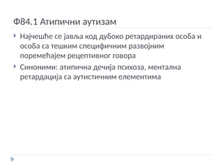Ф84.1 Атипични аутизам
 Најчешће се јавља код дубоко ретардираних особа и
особа са тешким специфичним развојним
поремећајем рецептивног говора
 Синоними: атипична дечија психоза, ментална
ретардација са аутистичним елементима
 