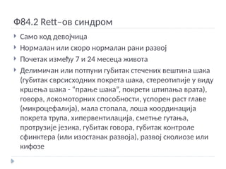 Ф84.2 Rett–ов синдром
 Само код девојчица
 Нормалан или скоро нормалан рани развој
 Почетак између 7 и 24 месеца живота
 Делимичан или потпуни губитак стечених вештина шака
(губитак сврсисходних покрета шака, стереотипије у виду
кршења шака - “прање шака”, покрети штипања врата),
говора, локомоторних способности, успорен раст главе
(микроцефалија), мала стопала, лоша координација
покрета трупа, хипервентилација, сметње гутања,
протрузије језика, губитак говора, губитак контроле
сфинктера (или изостанак развоја), развој сколиозе или
кифозе
 