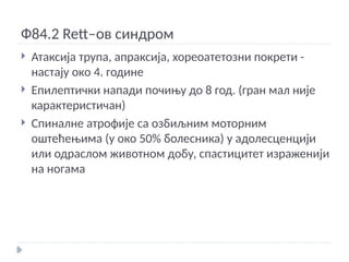 Ф84.2 Rett–ов синдром
 Атаксија трупа, апраксија, хореоатетозни покрети -
настају око 4. године
 Епилептички напади почињу до 8 год. (гран мал није
карактеристичан)
 Спиналне атрофије са озбиљним моторним
оштећењима (у око 50% болесника) у адолесценцији
или одраслом животном добу, спастицитет израженији
на ногама
 