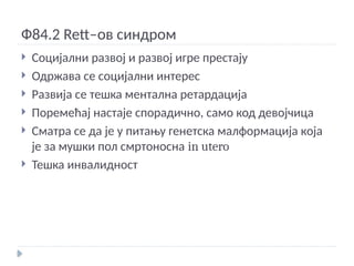 Ф84.2 Rett–ов синдром
 Социјални развој и развој игре престају
 Одржава се социјални интерес
 Развија се тешка ментална ретардација
 Поремећај настаје спорадично, само код девојчица
 Сматра се да је у питању генетска малформација која
је за мушки пол смртоносна in utero
 Тешка инвалидност
 