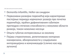 Ф84.3 Други дечији дезинтегративни поремећај
 Dementia infantilis, Heller-ов синдром
 Первазивни развојни поремећај који карактерише
постојање периода нормалног развоја пре почетка
поремећаја, праћен дефинитивним губитком
претходно стечених способности у неколико области
развоја, током неколико месеци
 Општи губитак интересовања за околину
 Појава стереотипних, репетитивних моторних
маниризама, абнормалности у социјалним
интеракцијама и комуникацији (слично као код
аутизма)
 