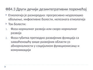Ф84.3 Други дечији дезинтегративни поремећај
 Етиологија је разнородна: прогресивно неуролошко
обољење, инфективне болести, непозната етиологија
 Ток болести:
1. Фаза нормалног развоја или скоро нормалног
развоја
2. Фаза губитка претходно развијених функција са
захваћеношћу више развојних области уз
абнормалности у социјалном функционисању и
комуникацији
 