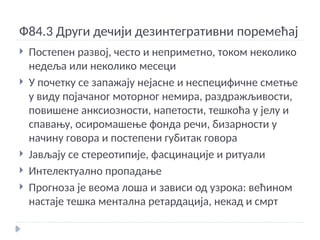 Ф84.3 Други дечији дезинтегративни поремећај
 Постепен развој, често и неприметно, током неколико
недеља или неколико месеци
 У почетку се запажају нејасне и неспецифичне сметње
у виду појачаног моторног немира, раздражљивости,
повишене анксиозности, напетости, тешкоћа у јелу и
спавању, осиромашење фонда речи, бизарности у
начину говора и постепени губитак говора
 Јављају се стереотипије, фасцинације и ритуали
 Интелектуално пропадање
 Прогноза је веома лоша и зависи од узрока: већином
настаје тешка ментална ретардација, некад и смрт
 