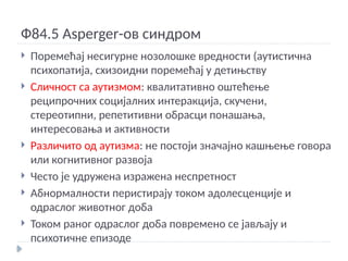 Ф84.5 Asperger-ов синдром
 Поремећај несигурне нозолошке вредности (аутистична
психопатија, схизоидни поремећај у детињству
 Сличност са аутизмом: квалитативно оштећење
реципрочних социјалних интеракција, скучени,
стереотипни, репетитивни обрасци понашања,
интересовања и активности
 Различито од аутизма: не постоји значајно кашњење говора
или когнитивног развоја
 Често је удружена изражена неспретност
 Абнормалности перистирају током адолесценције и
одраслог животног доба
 Током раног одраслог доба повремено се јављају и
психотичне епизоде
 