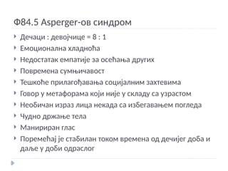 Ф84.5 Asperger-ов синдром
 Дечаци : девојчице = 8 : 1
 Емоционална хладноћа
 Недостатак емпатије за осећања других
 Повремена сумњичавост
 Тешкоће прилагођавања социјалним захтевима
 Говор у метафорама који није у складу са узрастом
 Необичан израз лица некада са избегавањем погледа
 Чудно држање тела
 Манириран глас
 Поремећај је стабилан током времена од дечијег доба и
даље у доби одраслог
 