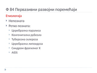 Ф 84 Первазивни развојни поремећаји
Етиологија
 Непозната
 Ретко позната:
 Церебрална парализа
 Конгенитална рубеола
 Туберозна склероза
 Церебрална липоидоза
 Синдром фрагилног Х
 AIDS
 