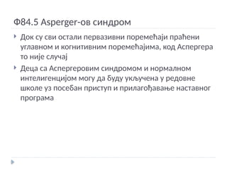 Ф84.5 Asperger-ов синдром
 Док су сви остали первазивни поремећаји праћени
углавном и когнитивним поремећајима, код Аспергера
то није случај
 Деца са Аспергеровим синдромом и нормалном
интелигенцијом могу да буду укључена у редовне
школе уз посебан приступ и прилагођавање наставног
програма
 
