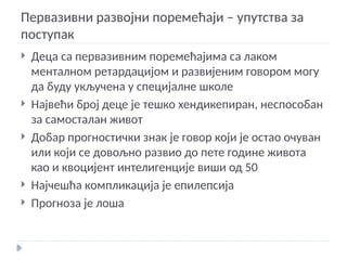 Первазивни развојни поремећаји – упутства за
поступак
 Деца са первазивним поремећајима са лаком
менталном ретардацијом и развијеним говором могу
да буду укључена у специјалне школе
 Највећи број деце је тешко хендикепиран, неспособан
за самосталан живот
 Добар прогностички знак је говор који је остао очуван
или који се довољно развио до пете године живота
као и квоцијент интелигенције виши од 50
 Најчешћа компликација је епилепсија
 Прогноза је лоша
 