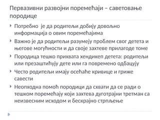 Первазивни развојни поремећаји – саветовање
породице
 Потребно је да родитељи добију довољно
информација о овим поремећајима
 Важно је да родитељи разумеју проблем свог детета и
његове могућности и да своје захтеве прилагоде томе
 Породица тешко прихвата хендикеп детета: родитељи
или презаштићују дете или га повремено одбацују
 Често родитељи имају осећаће кривице и гриже
савести
 Неопходна помоћ породици да схвати да се ради о
тешком поремећају који захтева дуготрајни третман са
неизвесним исходом и бескрајно стрпљење
 